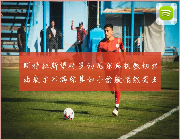 斯特拉斯堡对罗西尼尔或执教切尔西表示不满称其如小偷般悄然离去