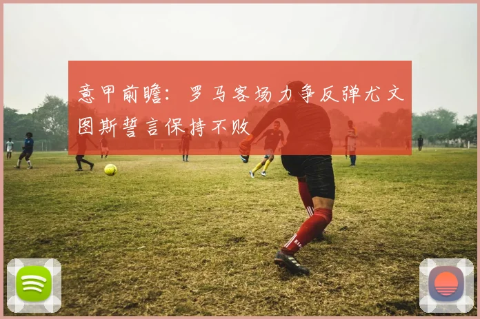 意甲前瞻：罗马客场力争反弹尤文图斯誓言保持不败