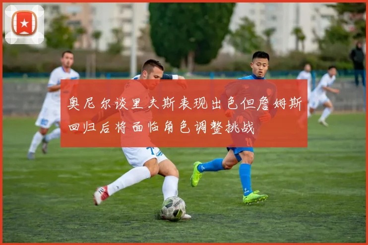 奥尼尔谈里夫斯表现出色但詹姆斯回归后将面临角色调整挑战