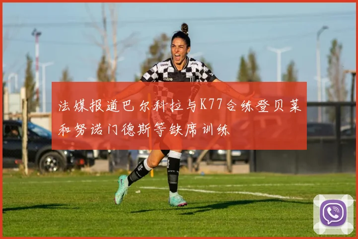 法媒报道巴尔科拉与K77合练登贝莱和努诺门德斯等缺席训练