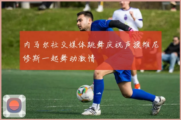 内马尔社交媒体跳舞庆祝声援维尼修斯一起舞动激情