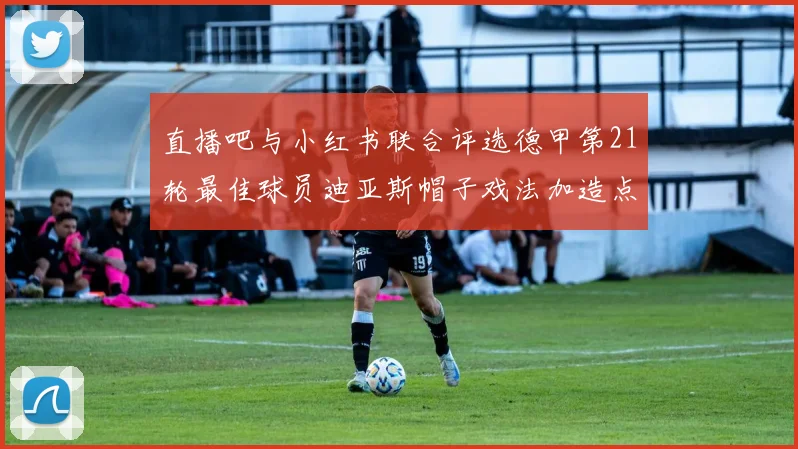 直播吧与小红书联合评选德甲第21轮最佳球员迪亚斯帽子戏法加造点独造五球