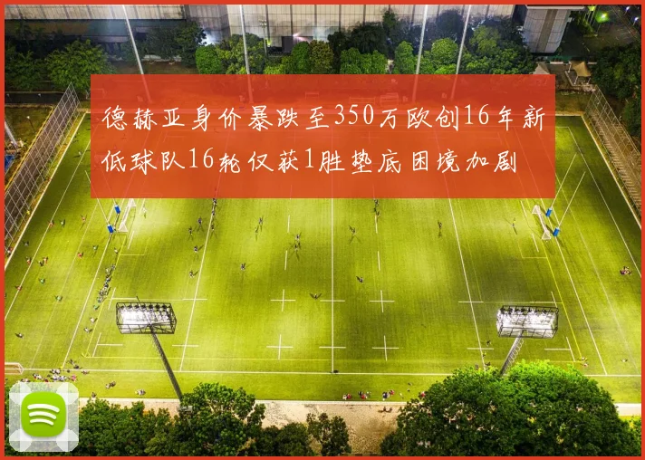 德赫亚身价暴跌至350万欧创16年新低球队16轮仅获1胜垫底困境加剧