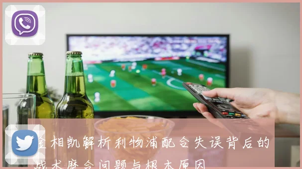 金相凯解析利物浦配合失误背后的战术磨合问题与根本原因