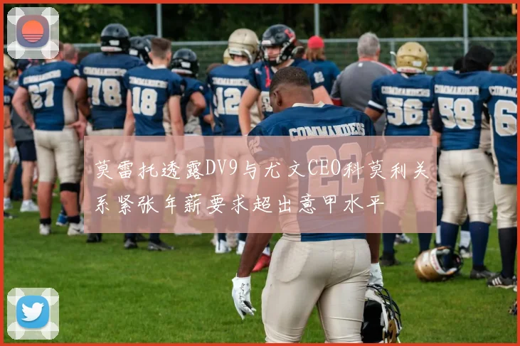 莫雷托透露DV9与尤文CEO科莫利关系紧张年薪要求超出意甲水平