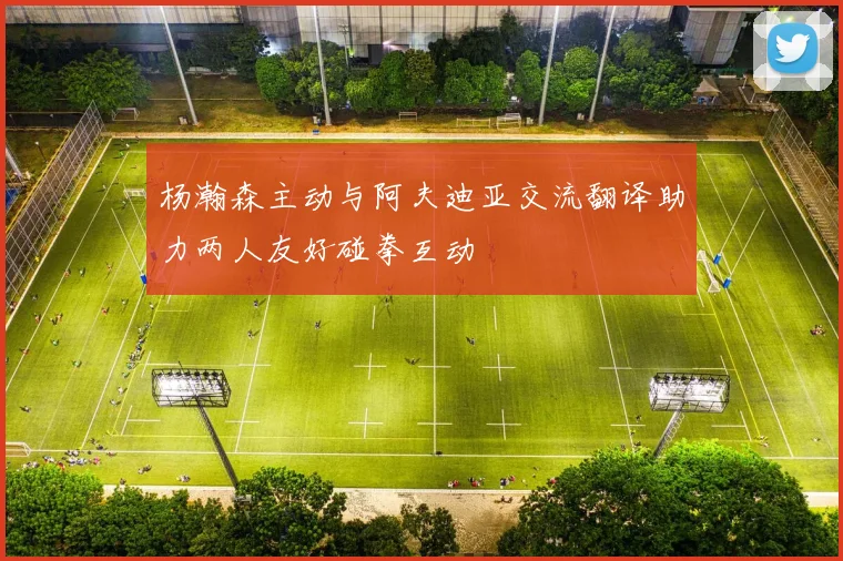 杨瀚森主动与阿夫迪亚交流翻译助力两人友好碰拳互动