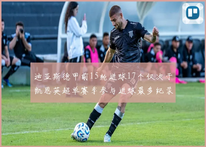 迪亚斯德甲前15轮进球17个仅次于凯恩英超单赛季参与进球最多纪录为18个